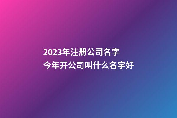 2023年注册公司名字 今年开公司叫什么名字好